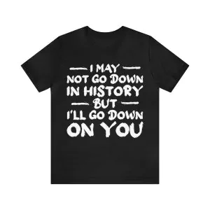 I May Not Go Down In History But I'll Go Down On You T-Shirt