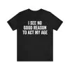 I see no good reason to act my age t-shirt