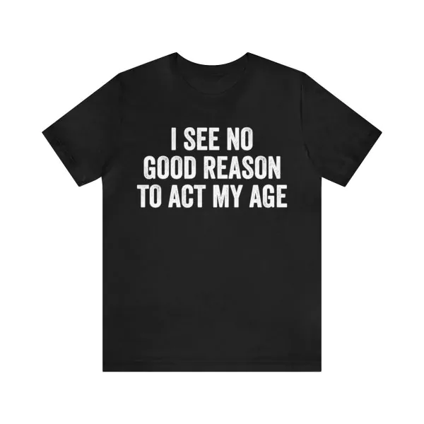 I see no good reason to act my age t-shirt